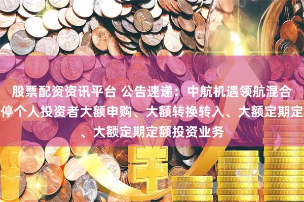 股票配资资讯平台 公告速递：中航机遇领航混合发起基金暂停个人投资者大额申购、大额转换转入、大额定期定额投资业务