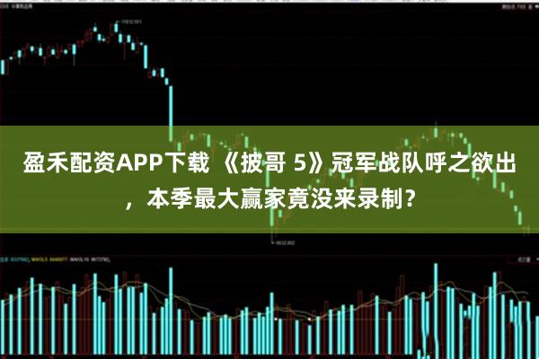 盈禾配资APP下载 《披哥 5》冠军战队呼之欲出，本季最大赢家竟没来录制？