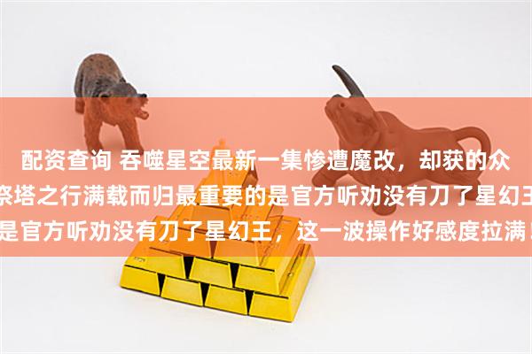 配资查询 吞噬星空最新一集惨遭魔改，却获的众多网友好评如潮，罗峰祭塔之行满载而归最重要的是官方听劝没有刀了星幻王，这一波操作好感度拉满！