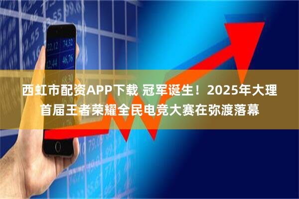 西虹市配资APP下载 冠军诞生！2025年大理首届王者荣耀全民电竞大赛在弥渡落幕