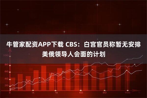 牛管家配资APP下载 CBS：白宫官员称暂无安排美俄领导人会面的计划