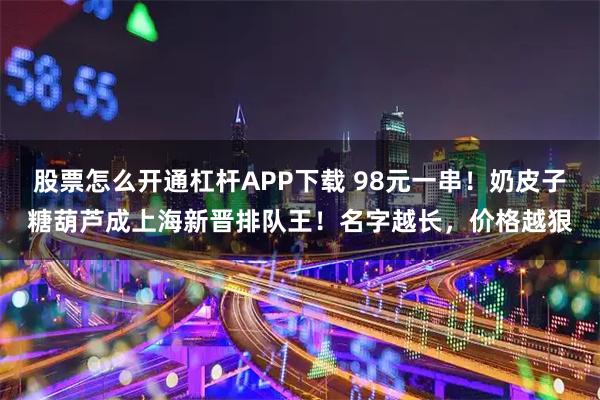 股票怎么开通杠杆APP下载 98元一串！奶皮子糖葫芦成上海新晋排队王！名字越长，价格越狠