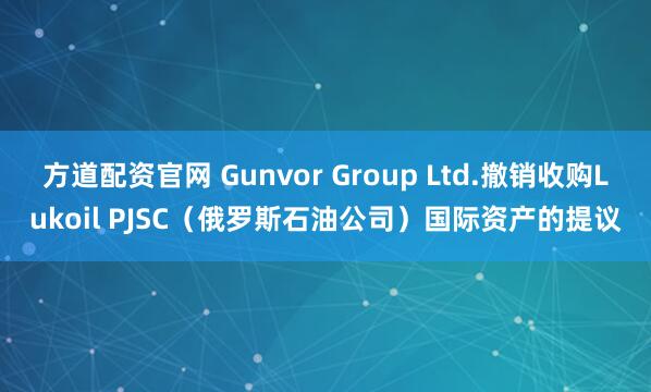 方道配资官网 Gunvor Group Ltd.撤销收购Lukoil PJSC（俄罗斯石油公司）国际资产的提议