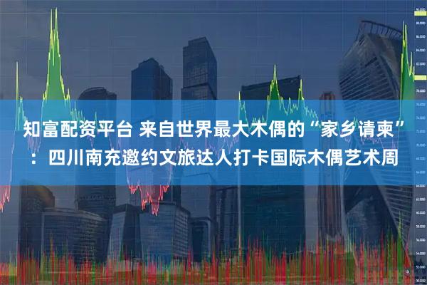 知富配资平台 来自世界最大木偶的“家乡请柬”：四川南充邀约文旅达人打卡国际木偶艺术周