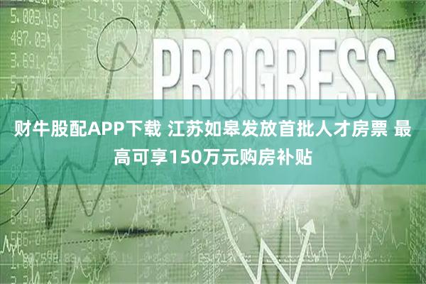 财牛股配APP下载 江苏如皋发放首批人才房票 最高可享150万元购房补贴