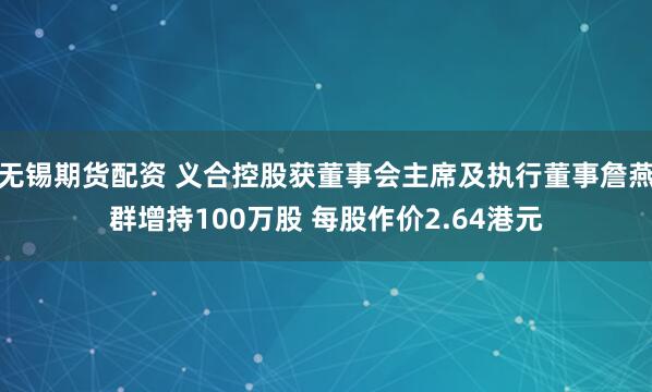 无锡期货配资 义合控股获董事会主席及执行董事詹燕群增持100万股 每股作价2.64港元