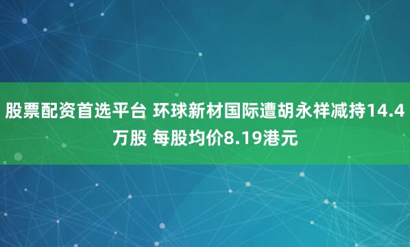 股票配资首选平台 环球新材国际遭胡永祥减持14.4万股 每股均价8.19港元