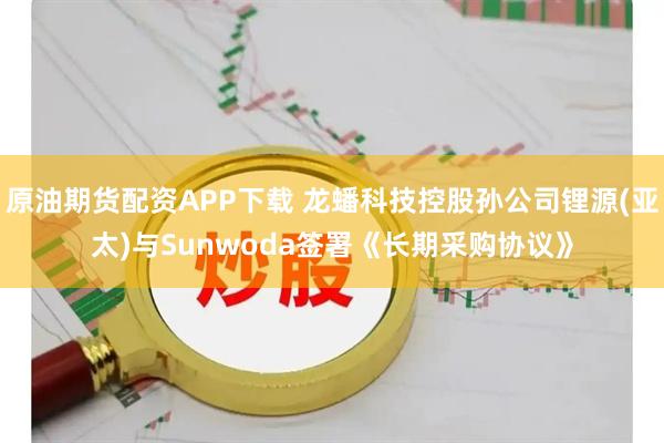 原油期货配资APP下载 龙蟠科技控股孙公司锂源(亚太)与Sunwoda签署《长期采购协议》