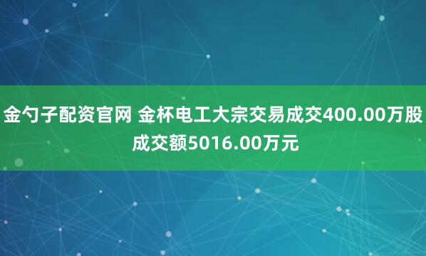 金勺子配资官网 金杯电工大宗交易成交400.00万股 成交额5016.00万元