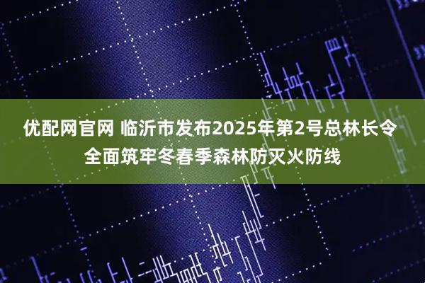 优配网官网 临沂市发布2025年第2号总林长令 全面筑牢冬春季森林防灭火防线