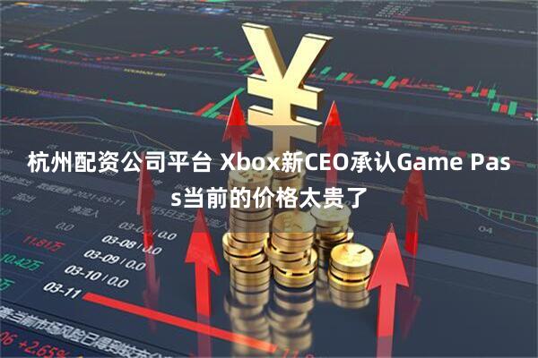 杭州配资公司平台 Xbox新CEO承认Game Pass当前的价格太贵了