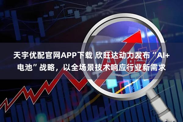 天宇优配官网APP下载 欣旺达动力发布“AI+电池”战略，以全场景技术响应行业新需求