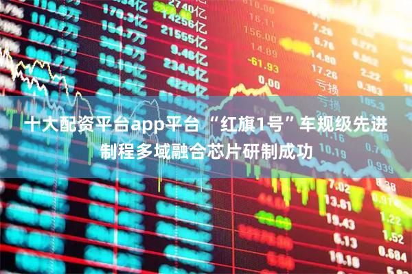 十大配资平台app平台 “红旗1号”车规级先进制程多域融合芯片研制成功