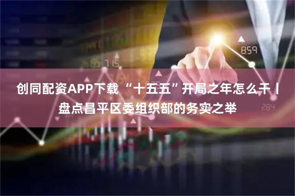 创同配资APP下载 “十五五”开局之年怎么干丨盘点昌平区委组织部的务实之举