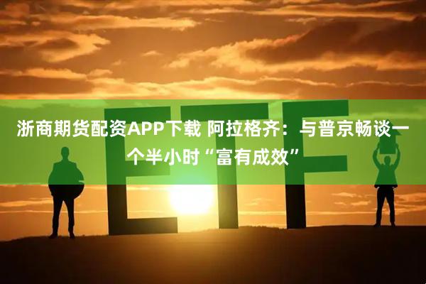 浙商期货配资APP下载 阿拉格齐：与普京畅谈一个半小时“富有成效”