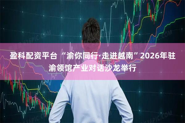 盈科配资平台 “渝你同行·走进越南”2026年驻渝领馆产业对话沙龙举行