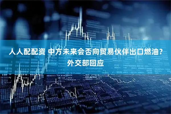 人人配配资 中方未来会否向贸易伙伴出口燃油？外交部回应