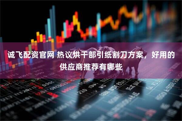 诚飞配资官网 热议烘干部引纸割刀方案，好用的供应商推荐有哪些