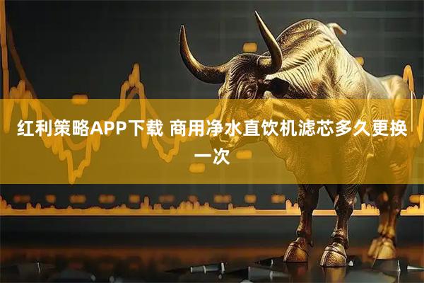红利策略APP下载 商用净水直饮机滤芯多久更换一次