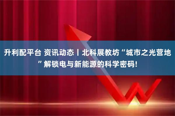 升利配平台 资讯动态丨北科展教坊“城市之光营地”解锁电与新能源的科学密码!