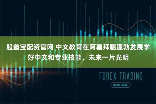 股鑫宝配资官网 中文教育在阿塞拜疆蓬勃发展学好中文和专业技能，未来一片光明