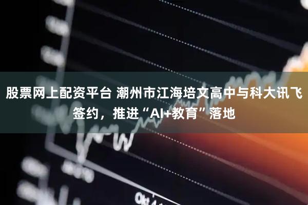 股票网上配资平台 潮州市江海培文高中与科大讯飞签约，推进“AI+教育”落地