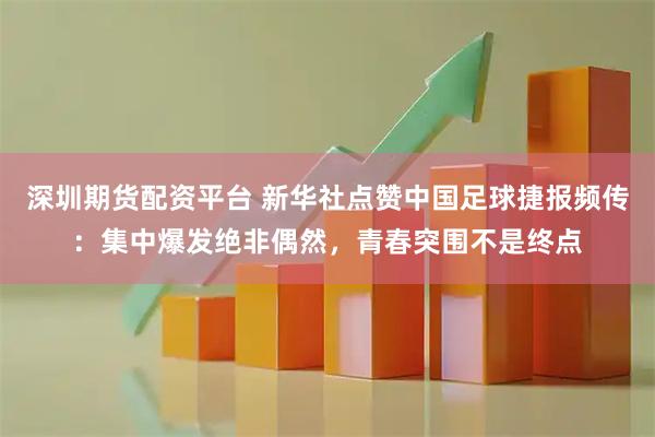 深圳期货配资平台 新华社点赞中国足球捷报频传：集中爆发绝非偶然，青春突围不是终点