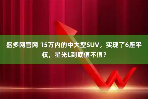 盛多网官网 15万内的中大型SUV，实现了6座平权，星光L到底值不值？