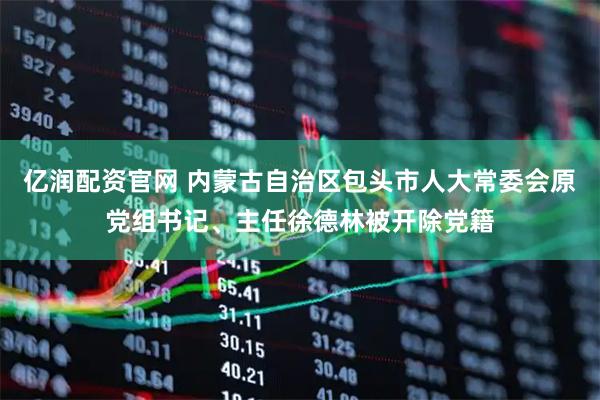 亿润配资官网 内蒙古自治区包头市人大常委会原党组书记、主任徐德林被开除党籍