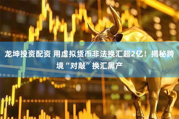 龙坤投资配资 用虚拟货币非法换汇超2亿！揭秘跨境“对敲”换汇黑产