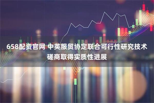 658配资官网 中英服贸协定联合可行性研究技术磋商取得实质性进展
