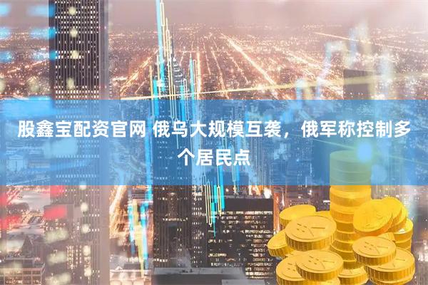 股鑫宝配资官网 俄乌大规模互袭，俄军称控制多个居民点