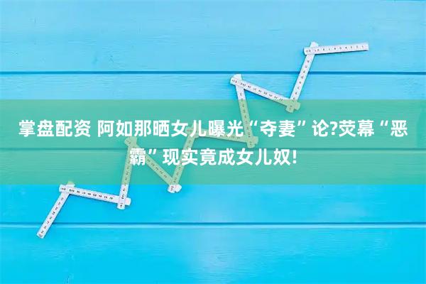 掌盘配资 阿如那晒女儿曝光“夺妻”论?荧幕“恶霸”现实竟成女儿奴!