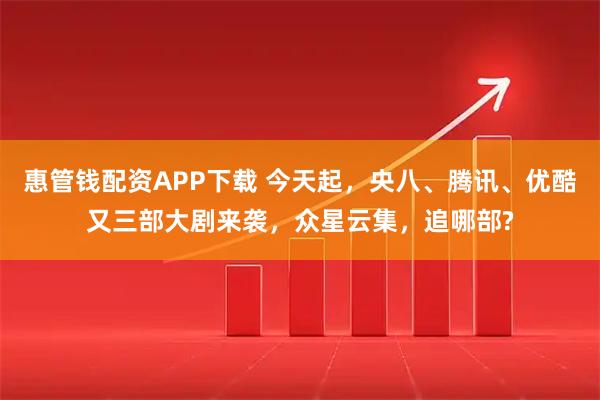 惠管钱配资APP下载 今天起，央八、腾讯、优酷又三部大剧来袭，众星云集，追哪部?