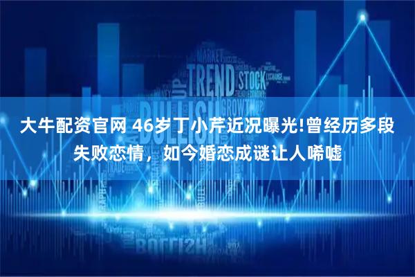 大牛配资官网 46岁丁小芹近况曝光!曾经历多段失败恋情，如今婚恋成谜让人唏嘘